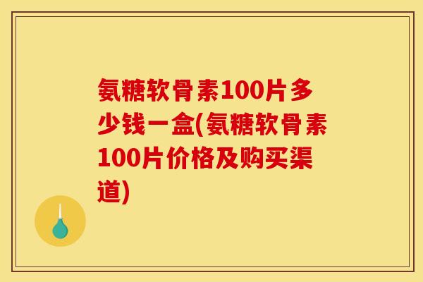 氨糖软骨素100片多少钱一盒(氨糖软骨素100片价格及购买渠道)