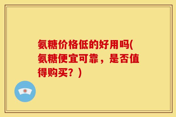氨糖价格低的好用吗(氨糖便宜可靠，是否值得购买？)