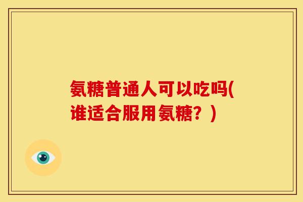 氨糖普通人可以吃吗(谁适合服用氨糖？)