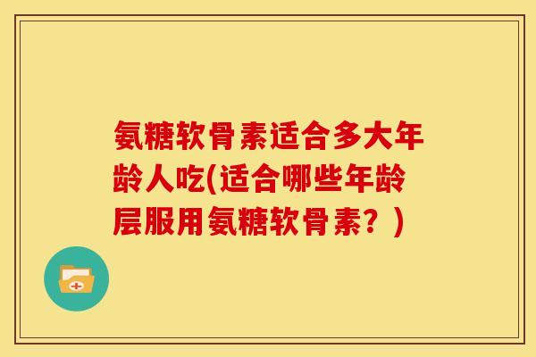 氨糖软骨素适合多大年龄人吃(适合哪些年龄层服用氨糖软骨素？)