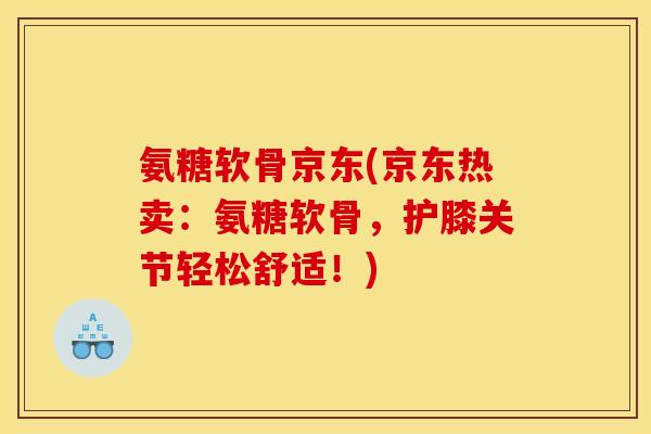 氨糖软骨京东(京东热卖：氨糖软骨，护膝关节轻松舒适！)