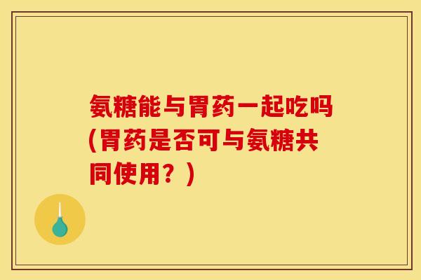 氨糖能与胃药一起吃吗(胃药是否可与氨糖共同使用？)