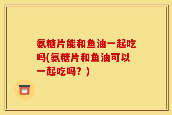 氨糖片能和鱼油一起吃吗(氨糖片和鱼油可以一起吃吗？)