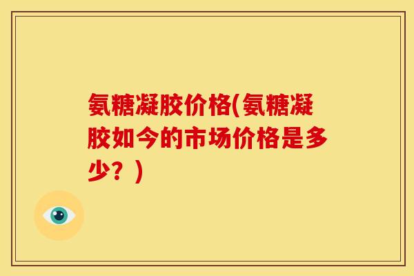 氨糖凝胶价格(氨糖凝胶如今的市场价格是多少？)