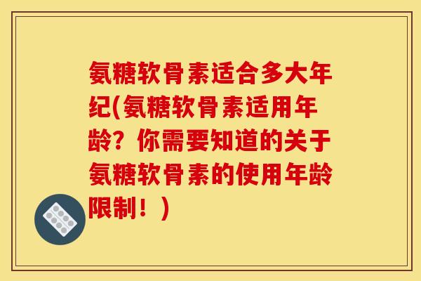 氨糖软骨素适合多大年纪(氨糖软骨素适用年龄？你需要知道的关于氨糖软骨素的使用年龄限制！)