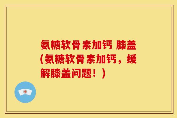 氨糖软骨素加钙 膝盖(氨糖软骨素加钙，缓解膝盖问题！)