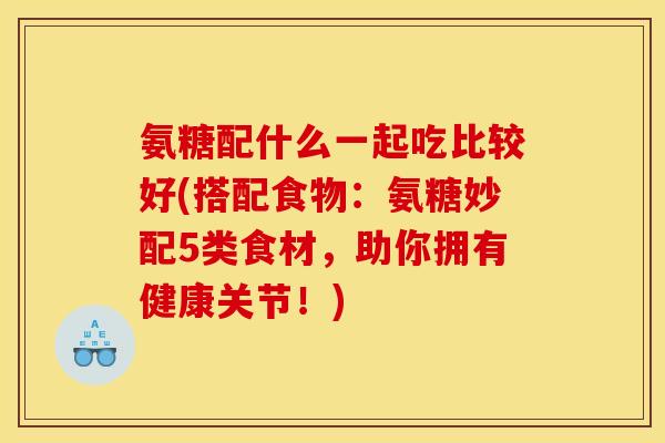 氨糖配什么一起吃比较好(搭配食物：氨糖妙配5类食材，助你拥有健康关节！)