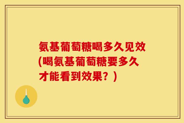 氨基葡萄糖喝多久见效(喝氨基葡萄糖要多久才能看到效果？)
