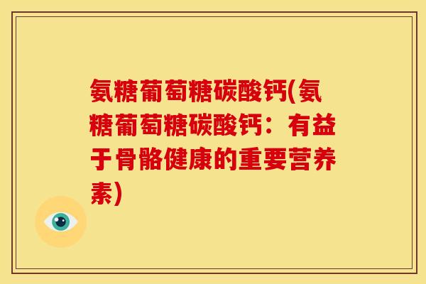 氨糖葡萄糖碳酸钙(氨糖葡萄糖碳酸钙：有益于骨骼健康的重要营养素)