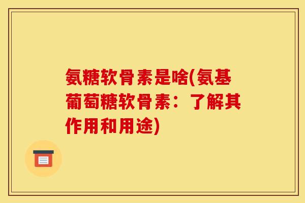 氨糖软骨素是啥(氨基葡萄糖软骨素：了解其作用和用途)