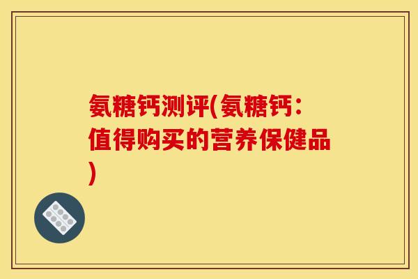 氨糖钙测评(氨糖钙：值得购买的营养保健品)
