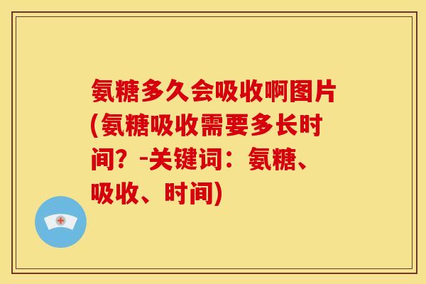 氨糖多久会吸收啊图片(氨糖吸收需要多长时间？-关键词：氨糖、吸收、时间)