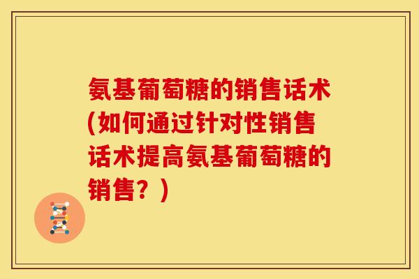 氨基葡萄糖的销售话术(如何通过针对性销售话术提高氨基葡萄糖的销售？)
