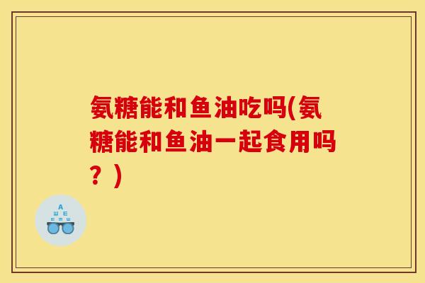 氨糖能和鱼油吃吗(氨糖能和鱼油一起食用吗？)
