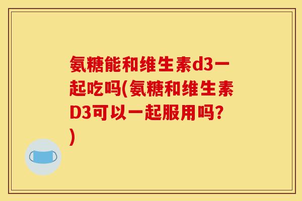 氨糖能和维生素d3一起吃吗(氨糖和维生素D3可以一起服用吗？)