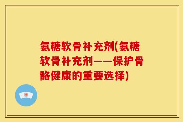 氨糖软骨补充剂(氨糖软骨补充剂——保护骨骼健康的重要选择)