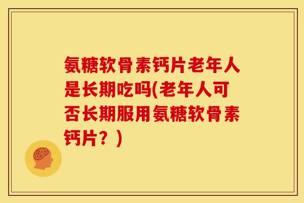 氨糖软骨素钙片老年人是长期吃吗(老年人可否长期服用氨糖软骨素钙片？)
