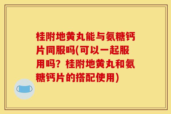 桂附地黄丸能与氨糖钙片同服吗(可以一起服用吗？桂附地黄丸和氨糖钙片的搭配使用)