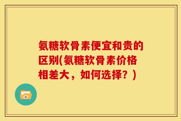 氨糖软骨素便宜和贵的区别(氨糖软骨素价格相差大，如何选择？)