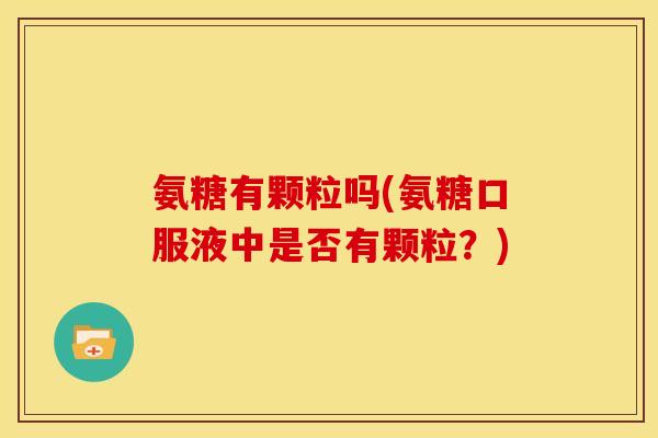 氨糖有颗粒吗(氨糖口服液中是否有颗粒？)