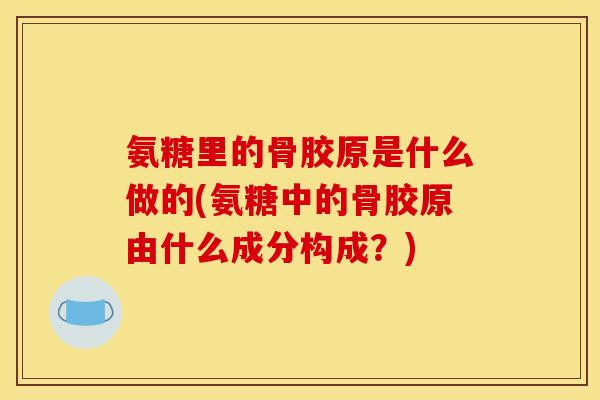 氨糖里的骨胶原是什么做的(氨糖中的骨胶原由什么成分构成？)