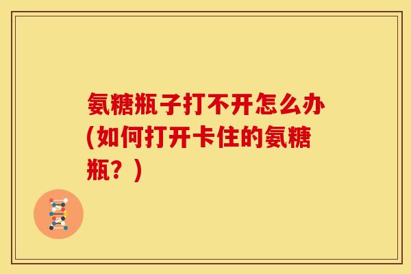 氨糖瓶子打不开怎么办(如何打开卡住的氨糖瓶？)