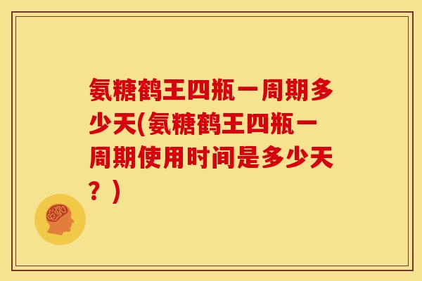 氨糖鹤王四瓶一周期多少天(氨糖鹤王四瓶一周期使用时间是多少天？)