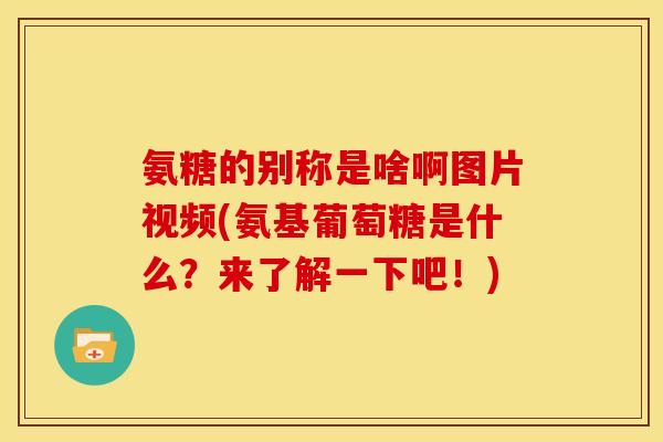 氨糖的别称是啥啊图片视频(氨基葡萄糖是什么？来了解一下吧！)
