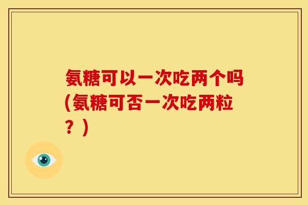 氨糖可以一次吃两个吗(氨糖可否一次吃两粒？)