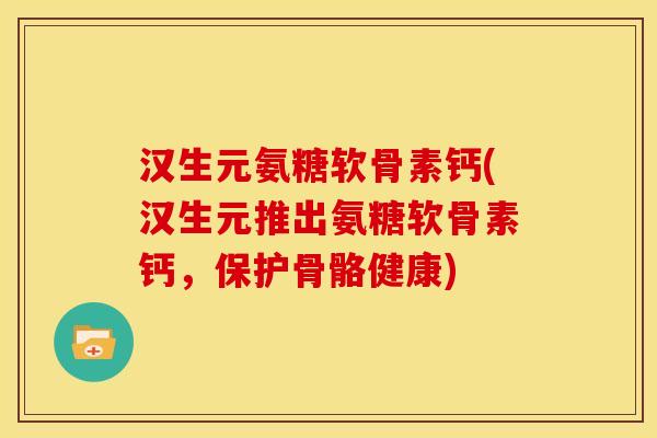 汉生元氨糖软骨素钙(汉生元推出氨糖软骨素钙，保护骨骼健康)