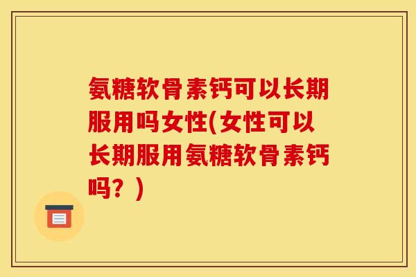 氨糖软骨素钙可以长期服用吗女性(女性可以长期服用氨糖软骨素钙吗？)