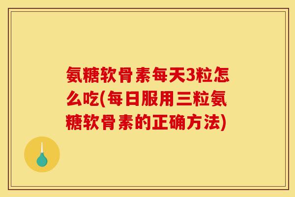 氨糖软骨素每天3粒怎么吃(每日服用三粒氨糖软骨素的正确方法)