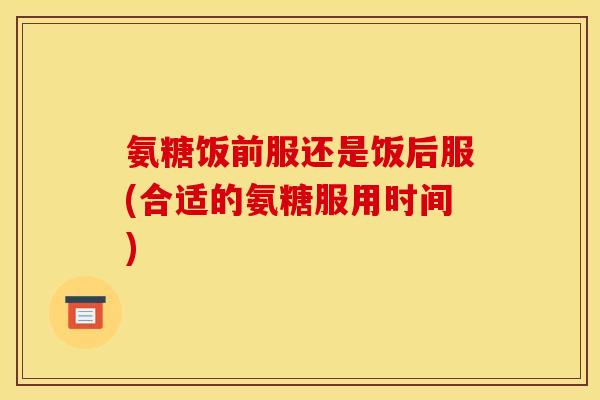 氨糖饭前服还是饭后服(合适的氨糖服用时间)