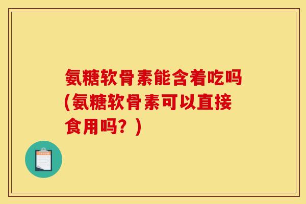 氨糖软骨素能含着吃吗(氨糖软骨素可以直接食用吗？)