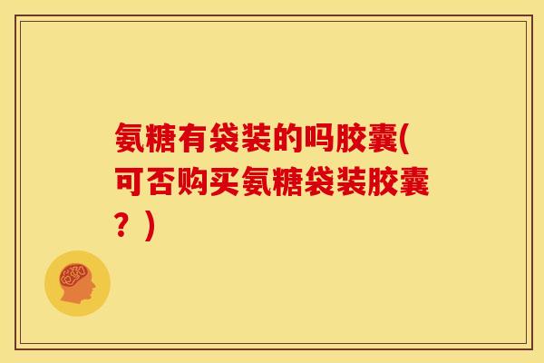 氨糖有袋装的吗胶囊(可否购买氨糖袋装胶囊？)