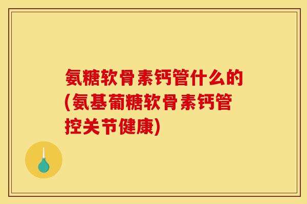 氨糖软骨素钙管什么的(氨基葡糖软骨素钙管控关节健康)