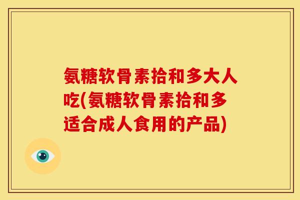 氨糖软骨素拾和多大人吃(氨糖软骨素拾和多适合成人食用的产品)