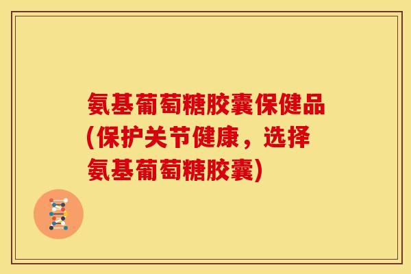 氨基葡萄糖胶囊保健品(保护关节健康，选择氨基葡萄糖胶囊)