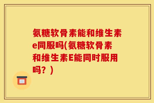 氨糖软骨素能和维生素e同服吗(氨糖软骨素和维生素E能同时服用吗？)