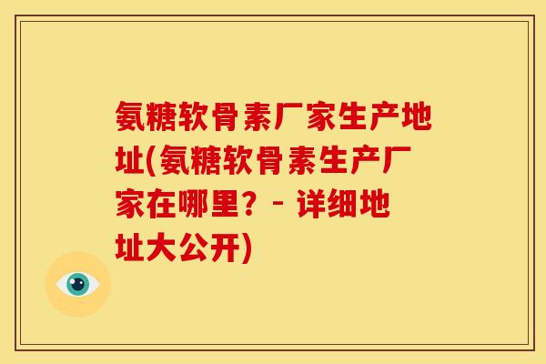氨糖软骨素厂家生产地址(氨糖软骨素生产厂家在哪里？- 详细地址大公开)