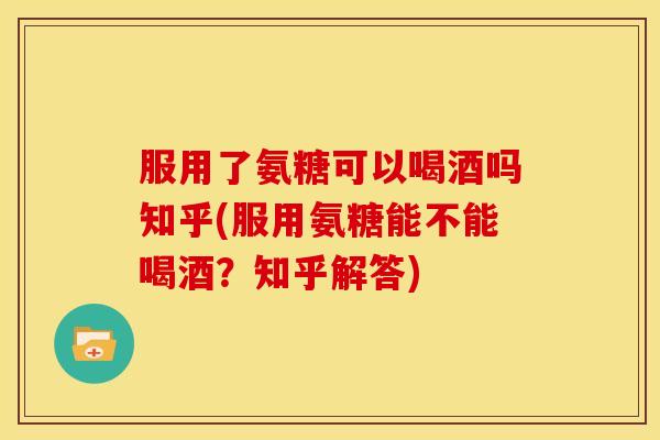 服用了氨糖可以喝酒吗知乎(服用氨糖能不能喝酒？知乎解答)