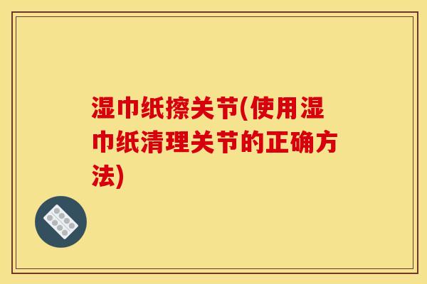 湿巾纸擦关节(使用湿巾纸清理关节的正确方法)