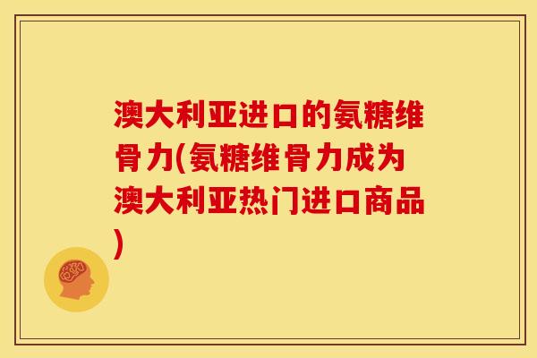 澳大利亚进口的氨糖维骨力(氨糖维骨力成为澳大利亚热门进口商品)