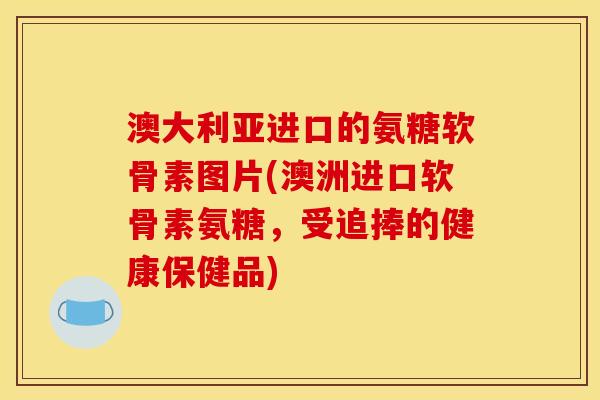 澳大利亚进口的氨糖软骨素图片(澳洲进口软骨素氨糖，受追捧的健康保健品)
