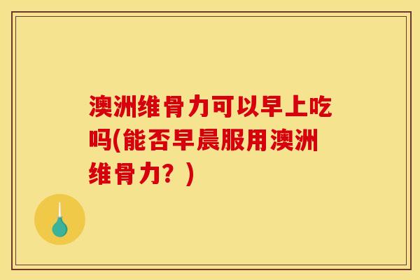 澳洲维骨力可以早上吃吗(能否早晨服用澳洲维骨力？)