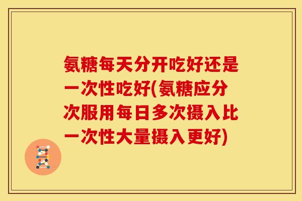 氨糖每天分开吃好还是一次性吃好(氨糖应分次服用每日多次摄入比一次性大量摄入更好)