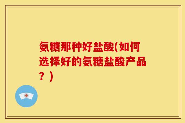 氨糖那种好盐酸(如何选择好的氨糖盐酸产品？)