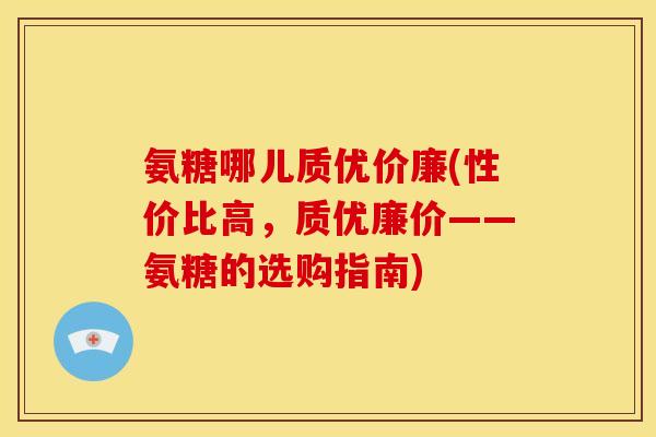 氨糖哪儿质优价廉(性价比高，质优廉价——氨糖的选购指南)