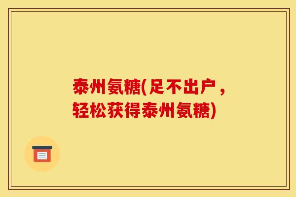泰州氨糖(足不出户，轻松获得泰州氨糖)