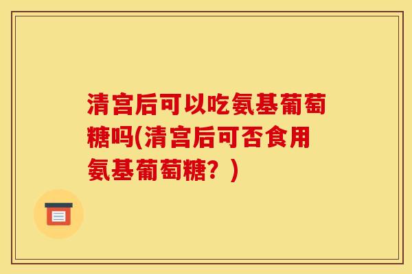 清宫后可以吃氨基葡萄糖吗(清宫后可否食用氨基葡萄糖？)